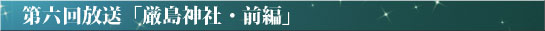 第六回放送「厳島神社・後編」
