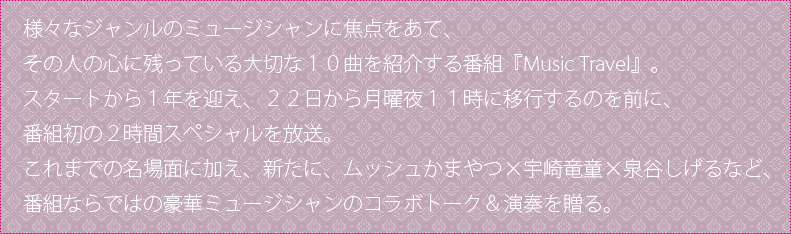 様々なジャンルのミュージシャンに焦点をあて、その人の心に残っている大切な１０曲を紹介する番組『Music　Travel』。スタートから１年を迎え、２２日から月曜夜１１時に移行するのを前に、番組初の２時間スペシャルを放送。これまでの名場面に加え、新たに、ムッシュかまやつ×宇崎竜童×泉谷しげるなど、番組ならではの豪華ミュージシャンのコラボトーク＆演奏を贈る。