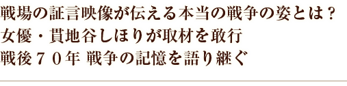 戦場の証言映像が伝える本当の戦争の姿とは？女優・貫地谷しほりが取材を敢行戦後70年 戦争の記憶を語り継ぐ