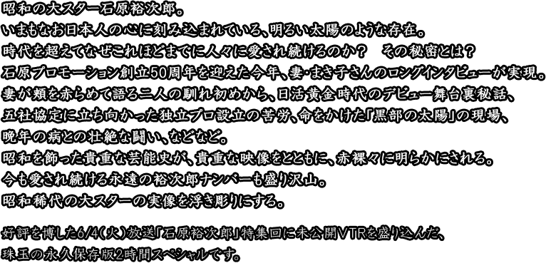 昭和の大スター石原裕次郎。
いまもなお日本人の心に刻み込まれている、明るい太陽のような存在。
時代を超えてなぜこれほどまでに人々に愛され続けるのか？　その秘密とは？
石原プロモーション創立50周年を迎えた今年、妻・まき子さんのロングインタビューが実現。
妻が頬を赤らめて語る二人の馴れ初めから、日活黄金時代のデビュー舞台裏秘話、
五社協定に立ち向かった独立プロ設立の苦労、命をかけた「黒部の太陽」の現場、
晩年の病との壮絶な闘い、などなど。
昭和を飾った貴重な芸能史が、貴重な映像をとともに、赤裸々に明らかにされる。
今も愛され続ける永遠の裕次郎ナンバーも盛り沢山。
昭和稀代の大スターの実像を浮き彫りにする。
好評を博した6/4（火）放送「石原裕次郎」特集回に未公開ＶＴＲを盛り込んだ、
珠玉の永久保存版2時間スペシャルです。